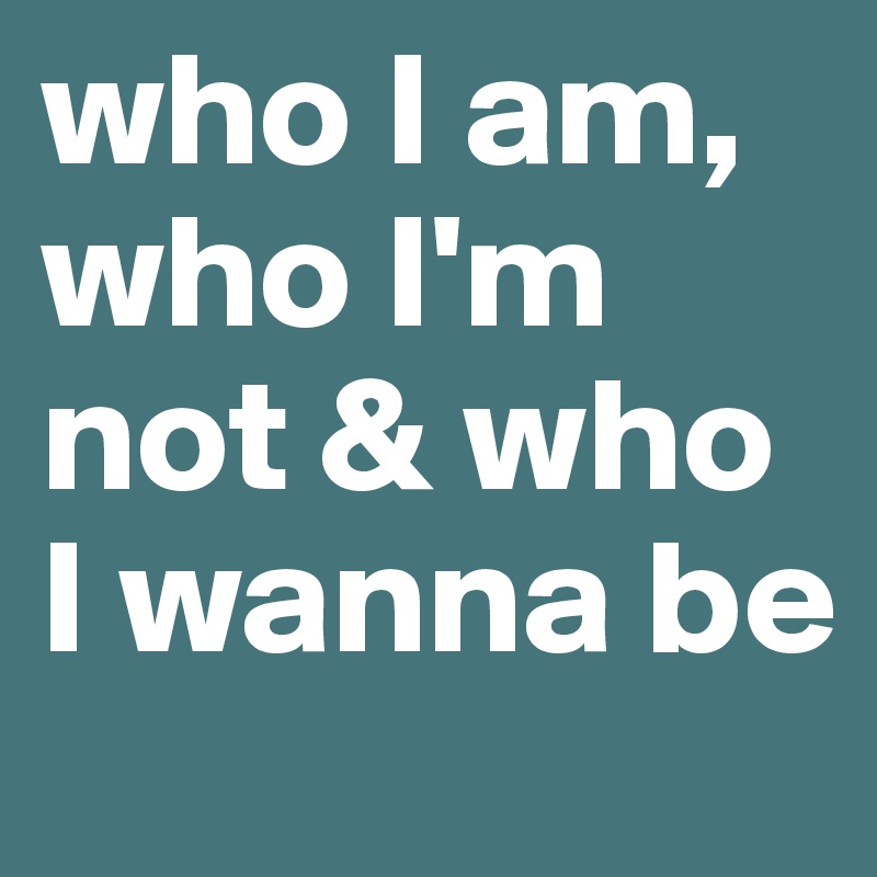 who I am, who I'm not & who I wanna be 