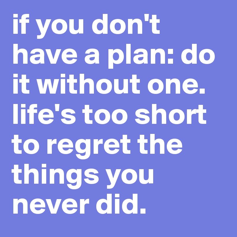 if you don't have a plan: do it without one. life's too short to regret the things you never did. 