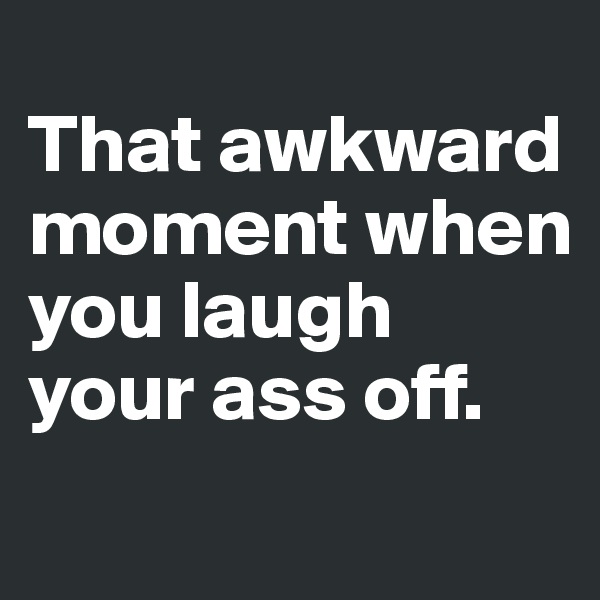 
That awkward moment when you laugh your ass off. 
