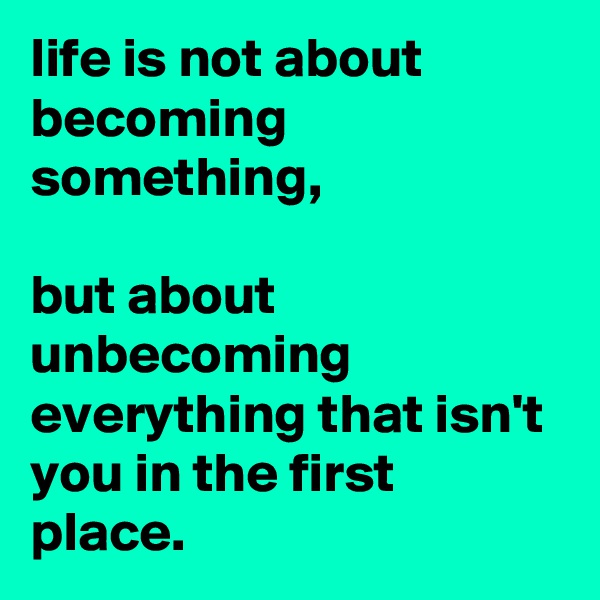 life is not about becoming something, 

but about unbecoming everything that isn't you in the first place.