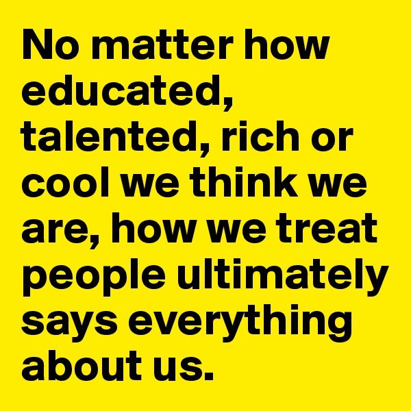 No matter how educated, talented, rich or cool we think we are, how we treat people ultimately says everything about us.