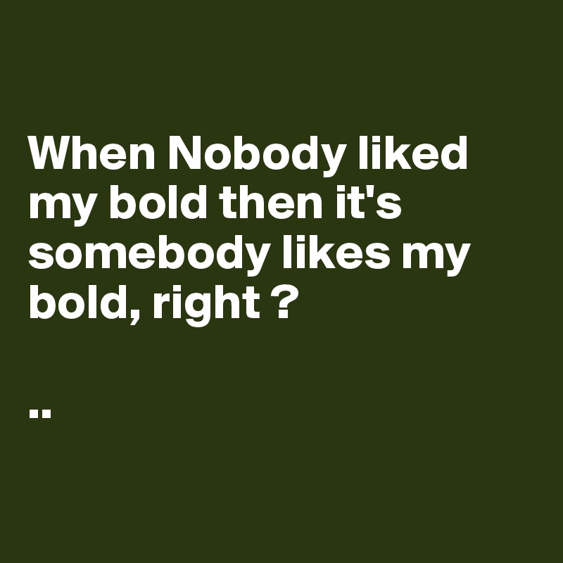 

When Nobody liked my bold then it's somebody likes my bold, right ?

..

