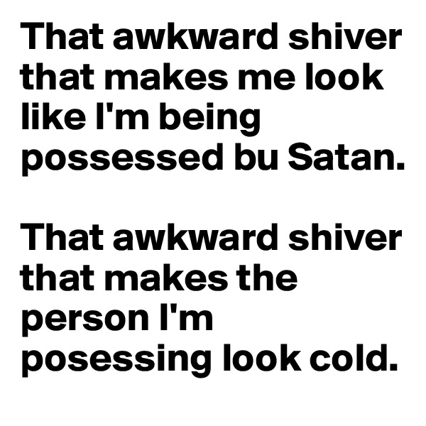 That awkward shiver that makes me look like I'm being possessed bu Satan.

That awkward shiver that makes the person I'm posessing look cold.
