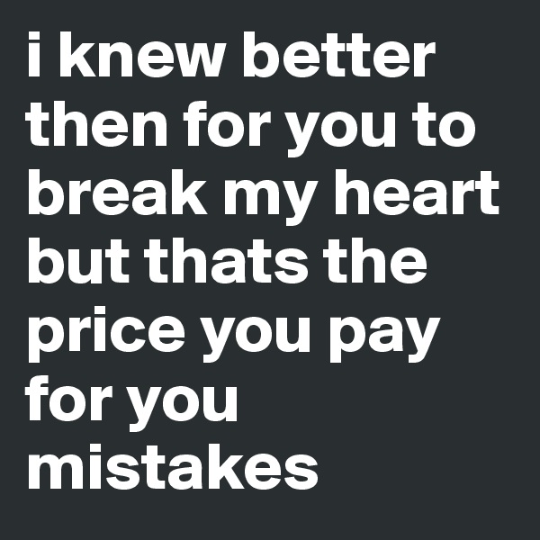 i knew better then for you to break my heart but thats the price you pay for you mistakes 