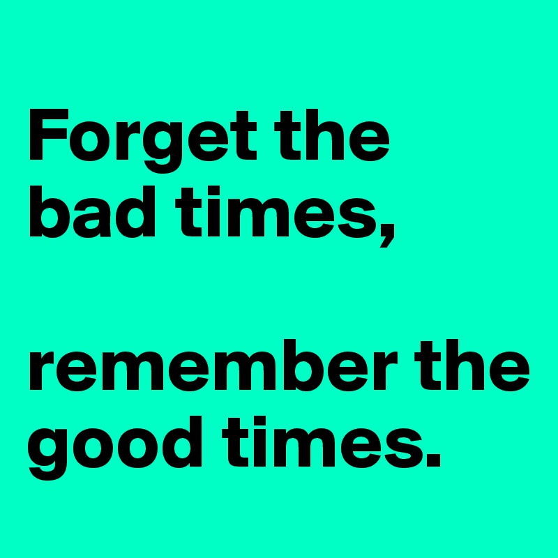 
Forget the bad times,

remember the good times.