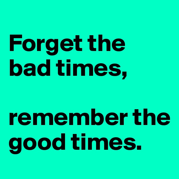 
Forget the bad times,

remember the good times.