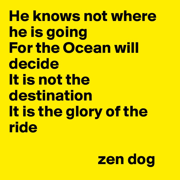 He knows not where he is going
For the Ocean will decide
It is not the destination
It is the glory of the ride
     
                            zen dog