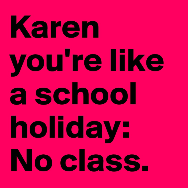 Karen you're like a school holiday: No class.