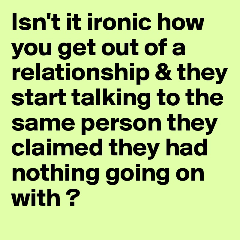 Isn't it ironic how you get out of a relationship & they start talking to the same person they claimed they had nothing going on with ?