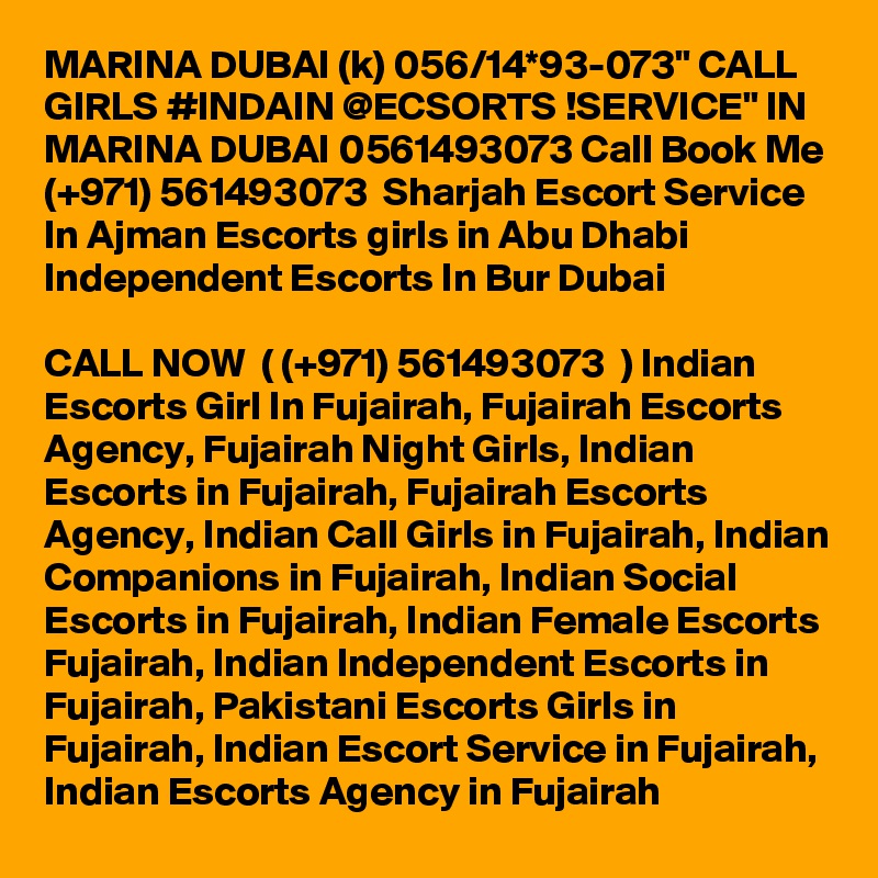 MARINA DUBAI (k) 056/14*93-073" CALL GIRLS #INDAIN @ECSORTS !SERVICE" IN MARINA DUBAI 0561493073 Call Book Me (+971) 561493073  Sharjah Escort Service In Ajman Escorts girls in Abu Dhabi Independent Escorts In Bur Dubai 

CALL NOW  ( (+971) 561493073  ) Indian Escorts Girl In Fujairah, Fujairah Escorts Agency, Fujairah Night Girls, Indian Escorts in Fujairah, Fujairah Escorts Agency, Indian Call Girls in Fujairah, Indian Companions in Fujairah, Indian Social Escorts in Fujairah, Indian Female Escorts Fujairah, Indian Independent Escorts in Fujairah, Pakistani Escorts Girls in Fujairah, Indian Escort Service in Fujairah, Indian Escorts Agency in Fujairah
