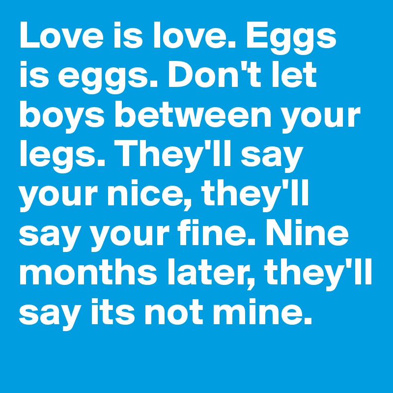 Love is love. Eggs is eggs. Don't let boys between your legs. They'll say your nice, they'll say your fine. Nine months later, they'll say its not mine.