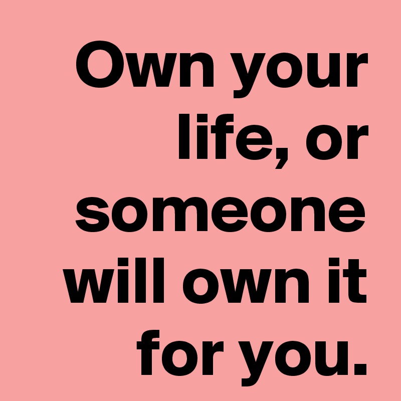 Own your life, or someone will own it for you.