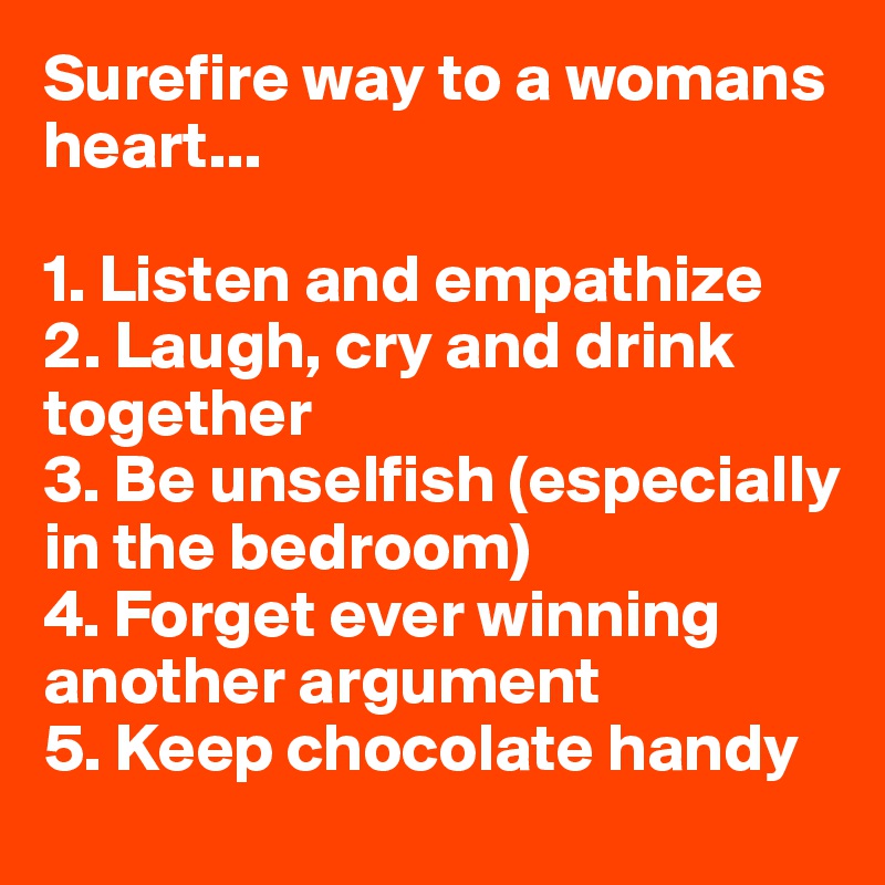 Surefire way to a womans heart...

1. Listen and empathize
2. Laugh, cry and drink together 
3. Be unselfish (especially in the bedroom)
4. Forget ever winning another argument
5. Keep chocolate handy