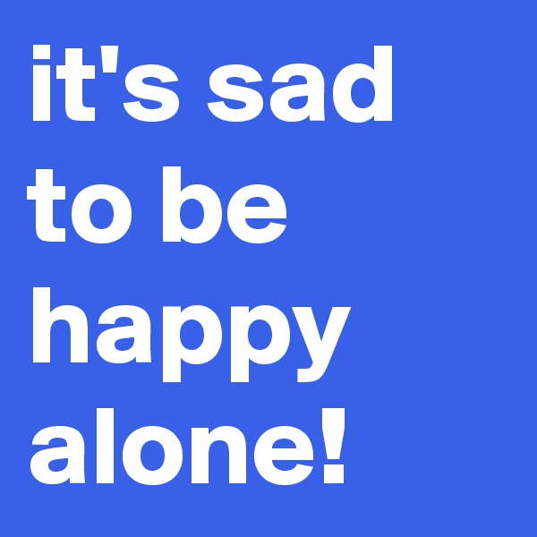 it's sad to be happy alone!