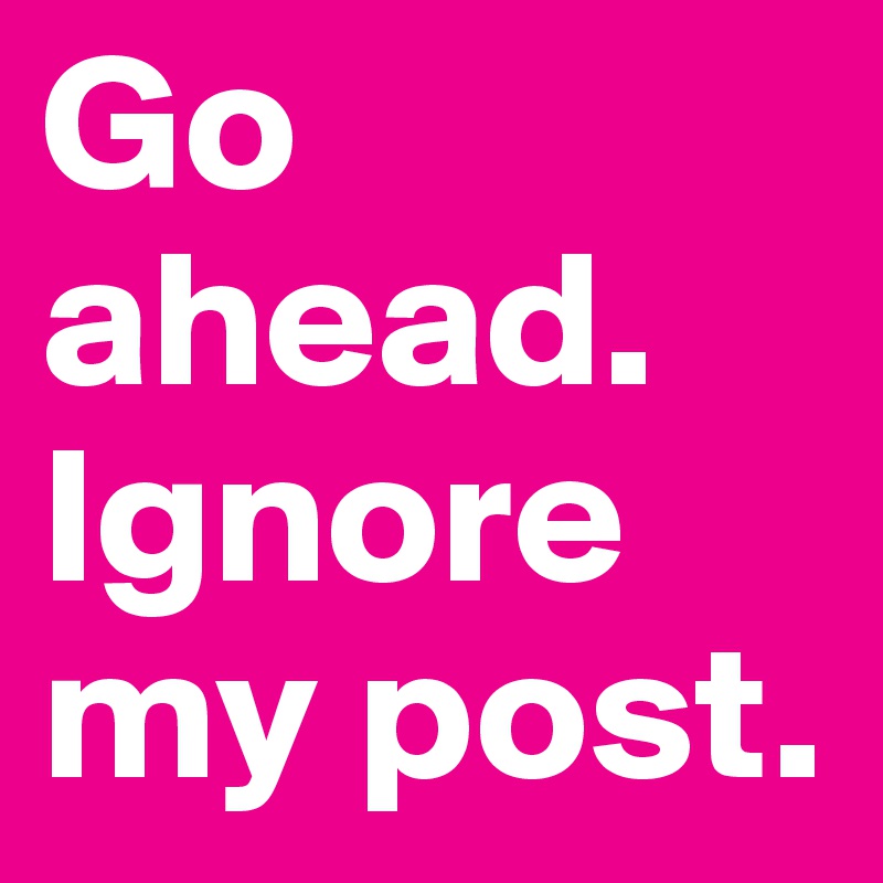 Go ahead. Ignore my post.