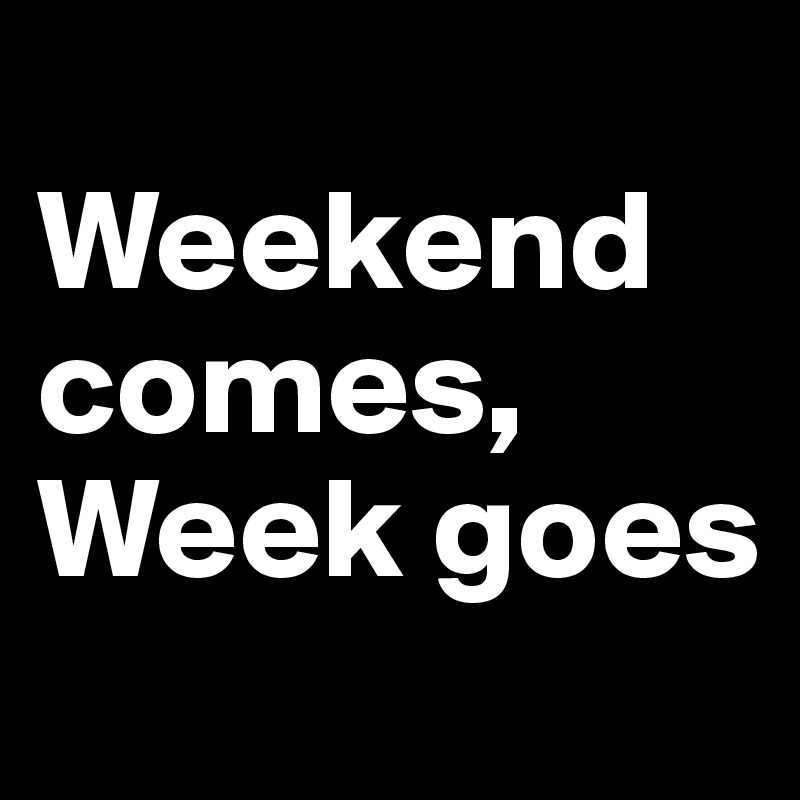 
Weekend comes, 
Week goes