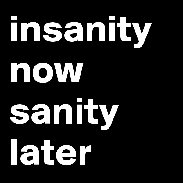 insanity now
sanity later