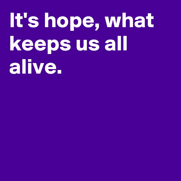 It's hope, what keeps us all alive.



