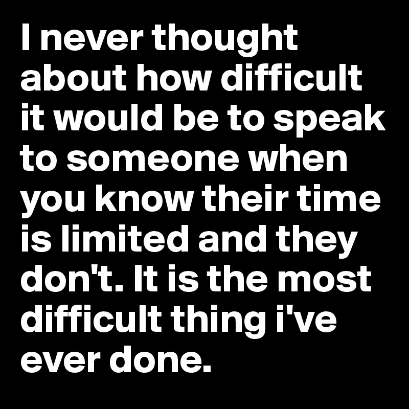 I never thought about how difficult it would be to speak to someone when you know their time is limited and they don't. It is the most difficult thing i've ever done.