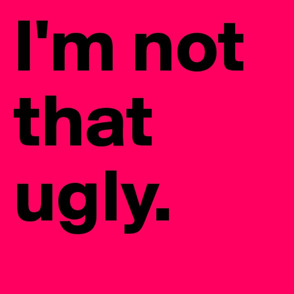 I'm not that ugly.