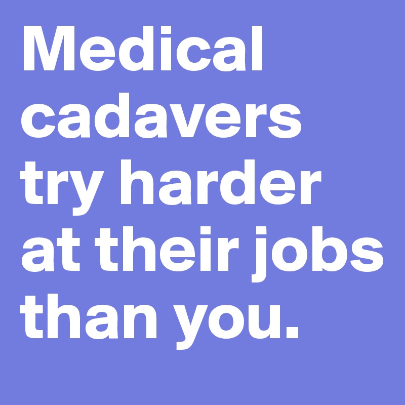 Medical cadavers try harder at their jobs than you.