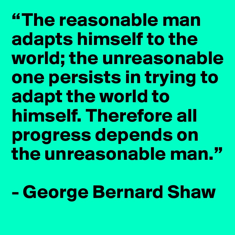 “The reasonable man adapts himself to the world; the unreasonable one persists in trying to adapt the world to himself. Therefore all progress depends on the unreasonable man.” 

- George Bernard Shaw