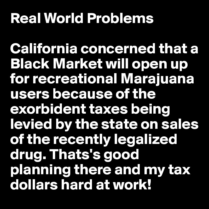 Real World Problems

California concerned that a Black Market will open up for recreational Marajuana users because of the exorbident taxes being levied by the state on sales of the recently legalized drug. Thats's good planning there and my tax dollars hard at work!