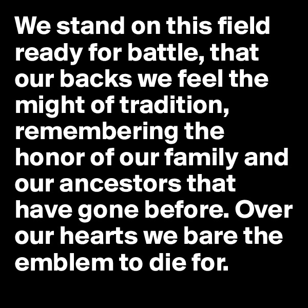 We stand on this field ready for battle, that our backs we feel the might of tradition, remembering the honor of our family and our ancestors that have gone before. Over our hearts we bare the emblem to die for.