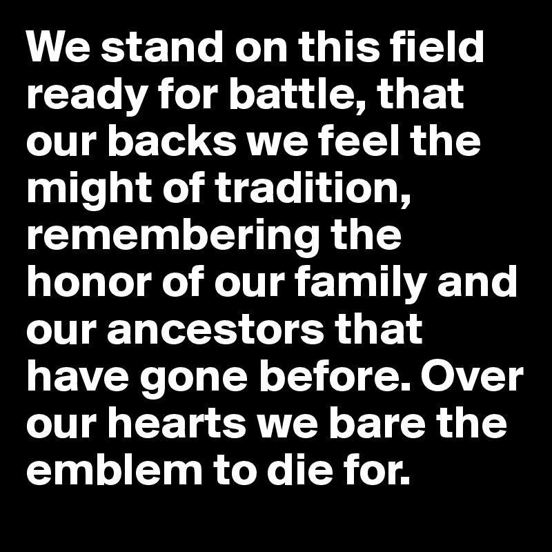 We stand on this field ready for battle, that our backs we feel the might of tradition, remembering the honor of our family and our ancestors that have gone before. Over our hearts we bare the emblem to die for.