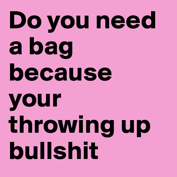 Do you need a bag because your throwing up bullshit 