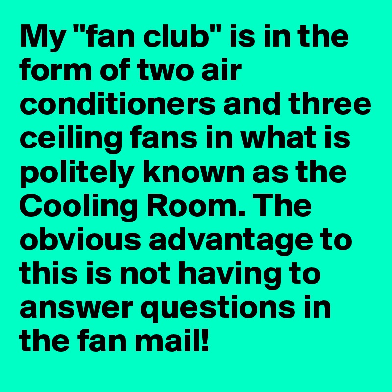 My "fan club" is in the form of two air conditioners and three ceiling fans in what is politely known as the Cooling Room. The obvious advantage to this is not having to answer questions in the fan mail!