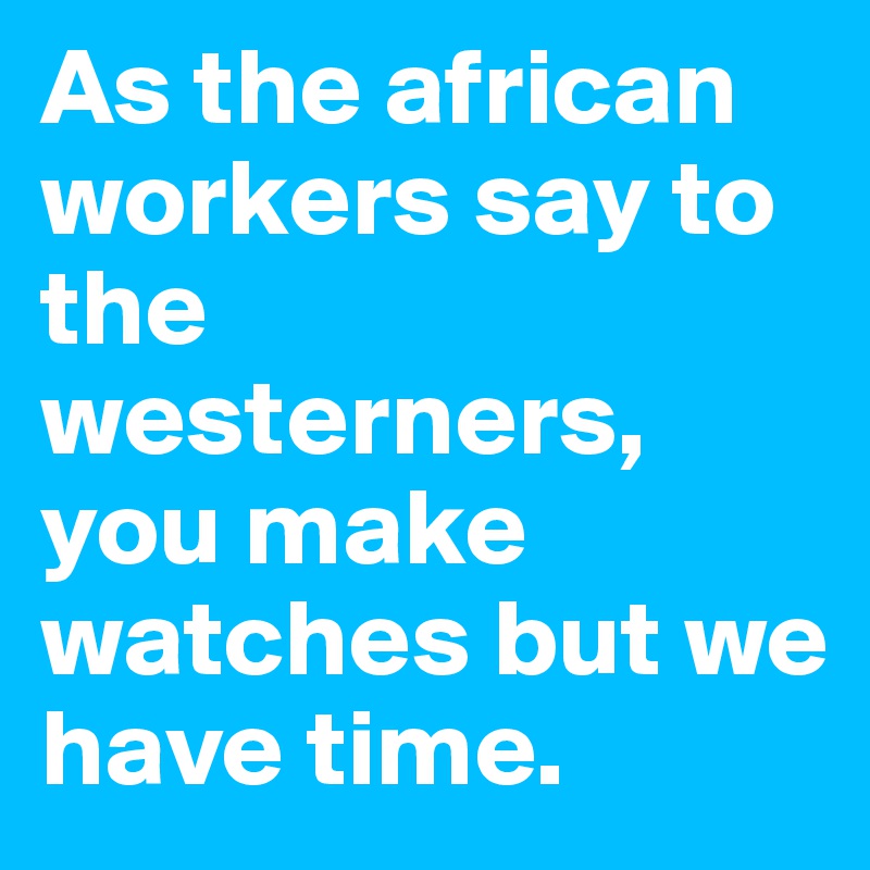 As the african workers say to the westerners, you make watches but we have time.