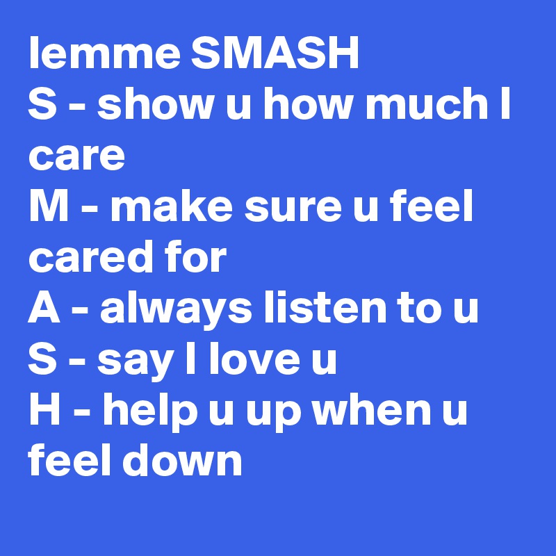 lemme SMASH
S - show u how much I care
M - make sure u feel cared for
A - always listen to u
S - say I love u
H - help u up when u feel down