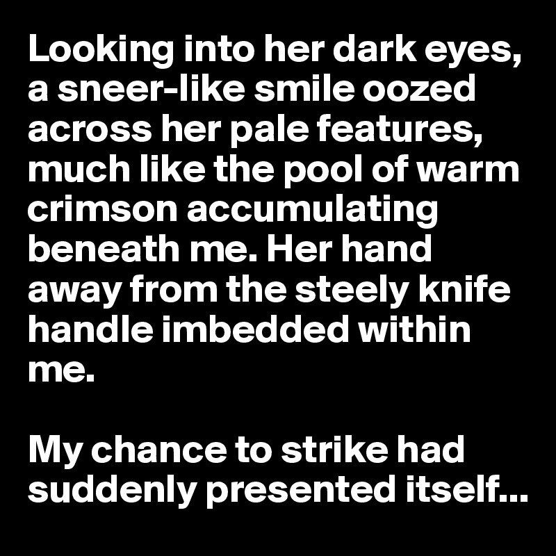 Looking into her dark eyes, a sneer-like smile oozed across her pale features, much like the pool of warm crimson accumulating beneath me. Her hand away from the steely knife handle imbedded within me. 

My chance to strike had suddenly presented itself...