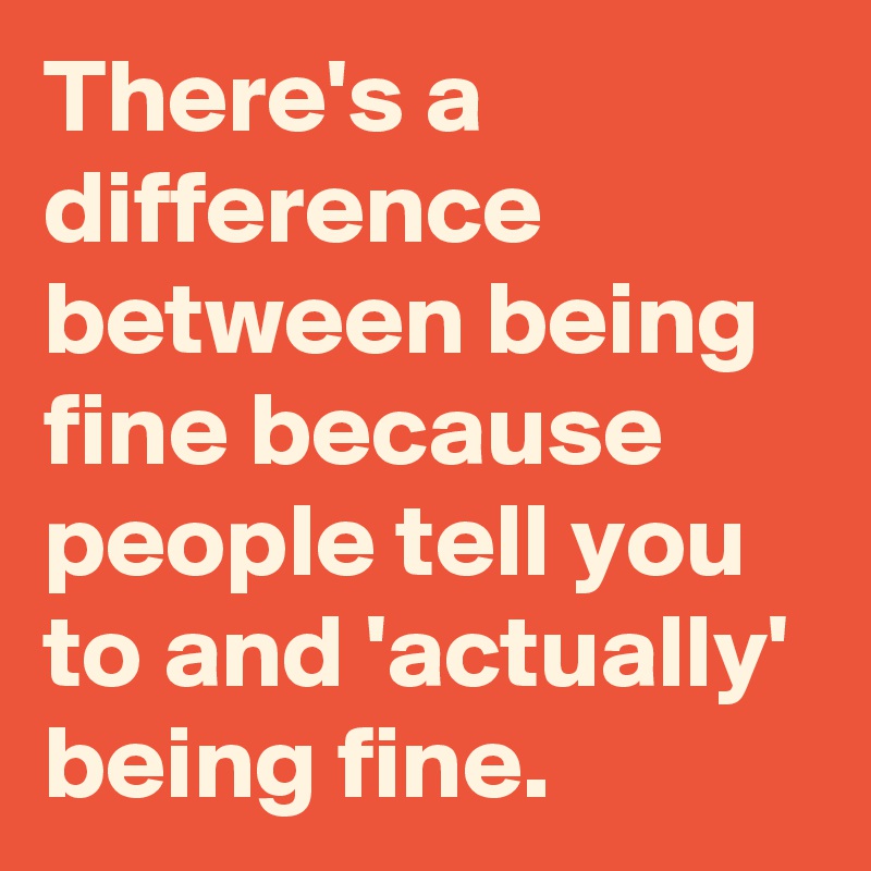 There's a difference between being fine because people tell you to and 'actually' being fine.
