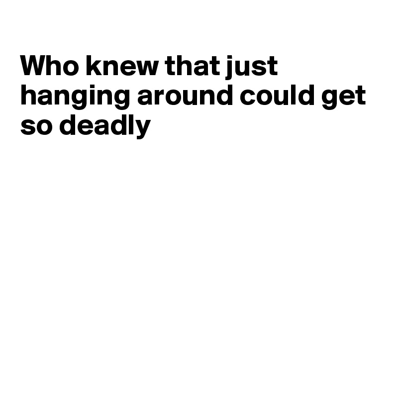 
Who knew that just hanging around could get so deadly







