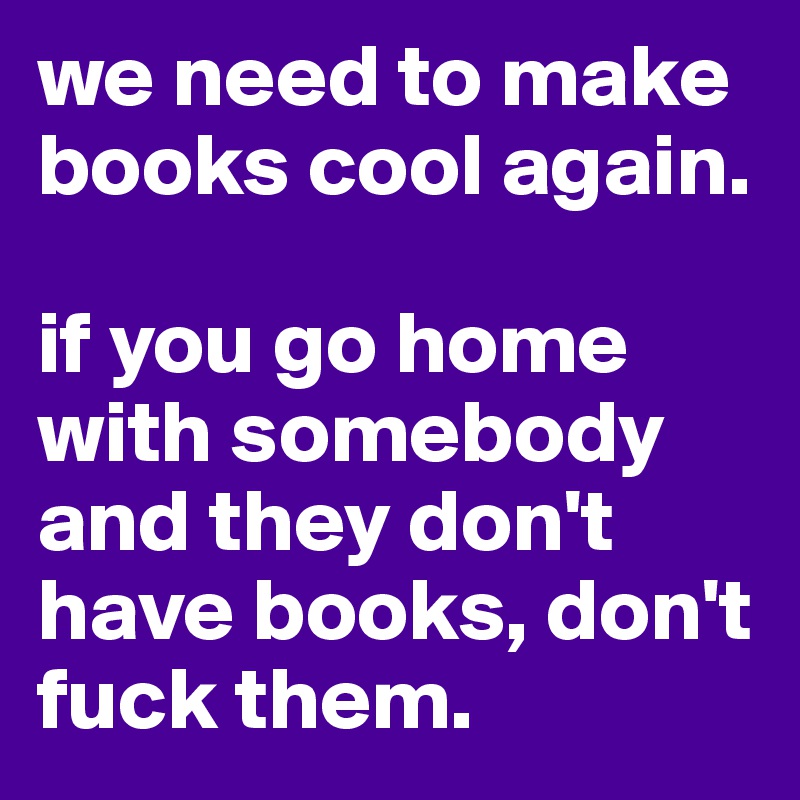 we need to make books cool again. 

if you go home with somebody and they don't have books, don't fuck them. 