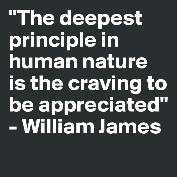 "The deepest principle in human nature is the craving to be appreciated" - William James
