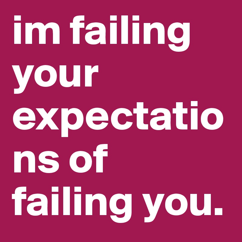 im failing your expectations of failing you. 