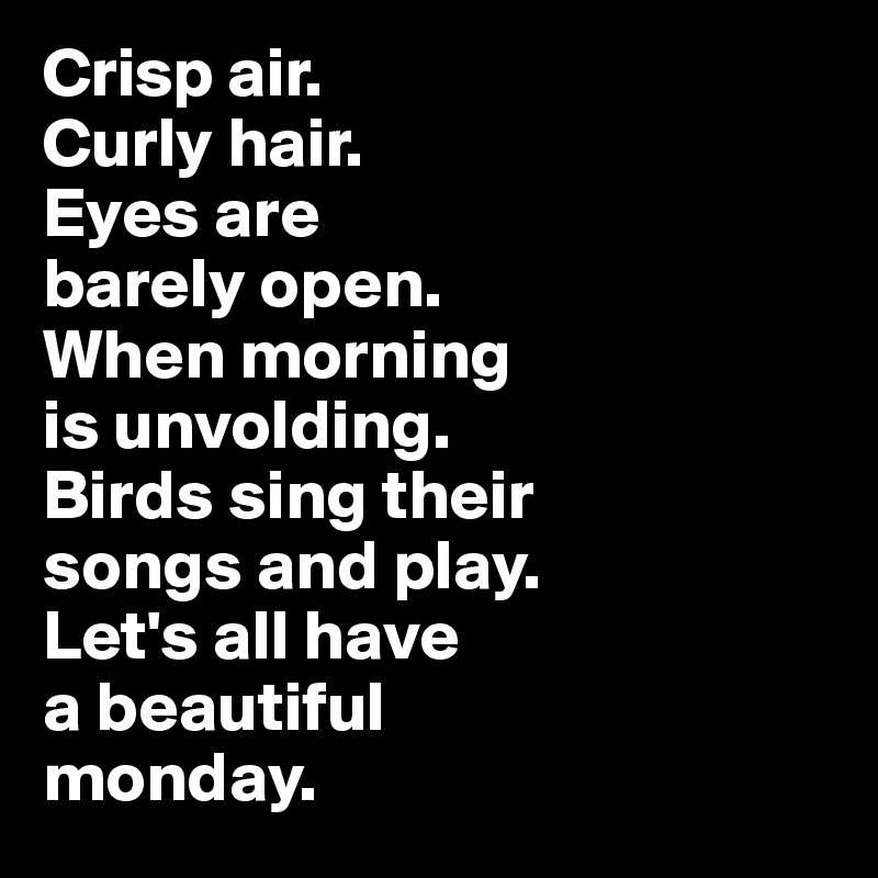 Crisp air. 
Curly hair. 
Eyes are 
barely open. 
When morning 
is unvolding. 
Birds sing their 
songs and play.
Let's all have 
a beautiful
monday.