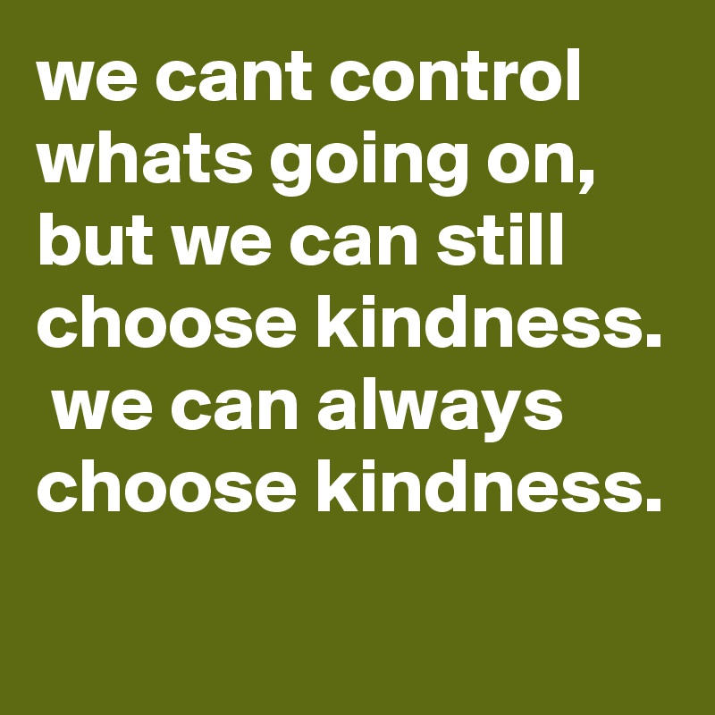 we cant control whats going on, but we can still choose kindness.  we can always choose kindness.