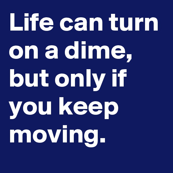 Life can turn on a dime, but only if you keep moving. 