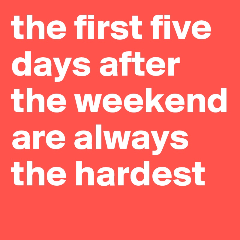 the first five days after the weekend are always the hardest