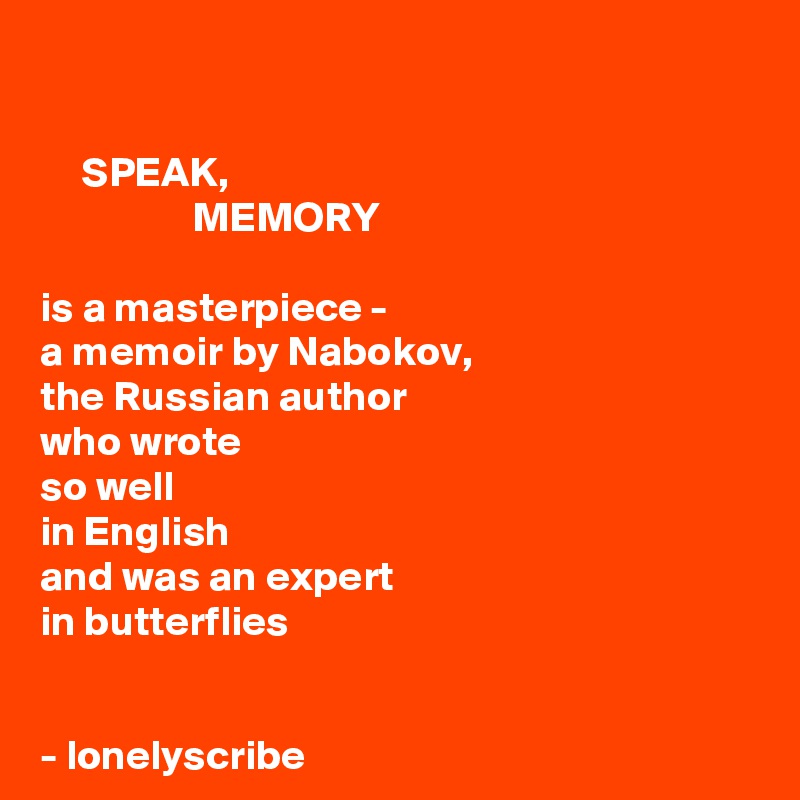 

     SPEAK,
                  MEMORY 

is a masterpiece -
a memoir by Nabokov,
the Russian author 
who wrote 
so well 
in English 
and was an expert 
in butterflies 


- lonelyscribe 