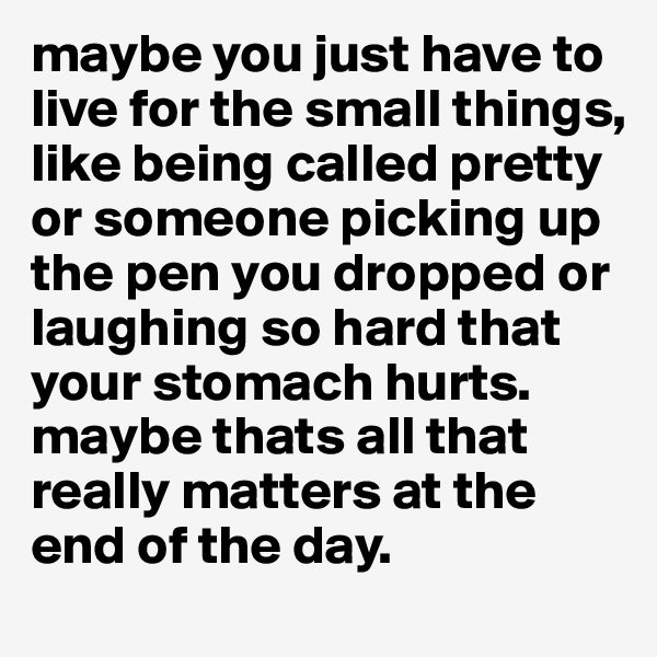 maybe you just have to live for the small things, like being called pretty or someone picking up the pen you dropped or laughing so hard that your stomach hurts. maybe thats all that really matters at the end of the day.