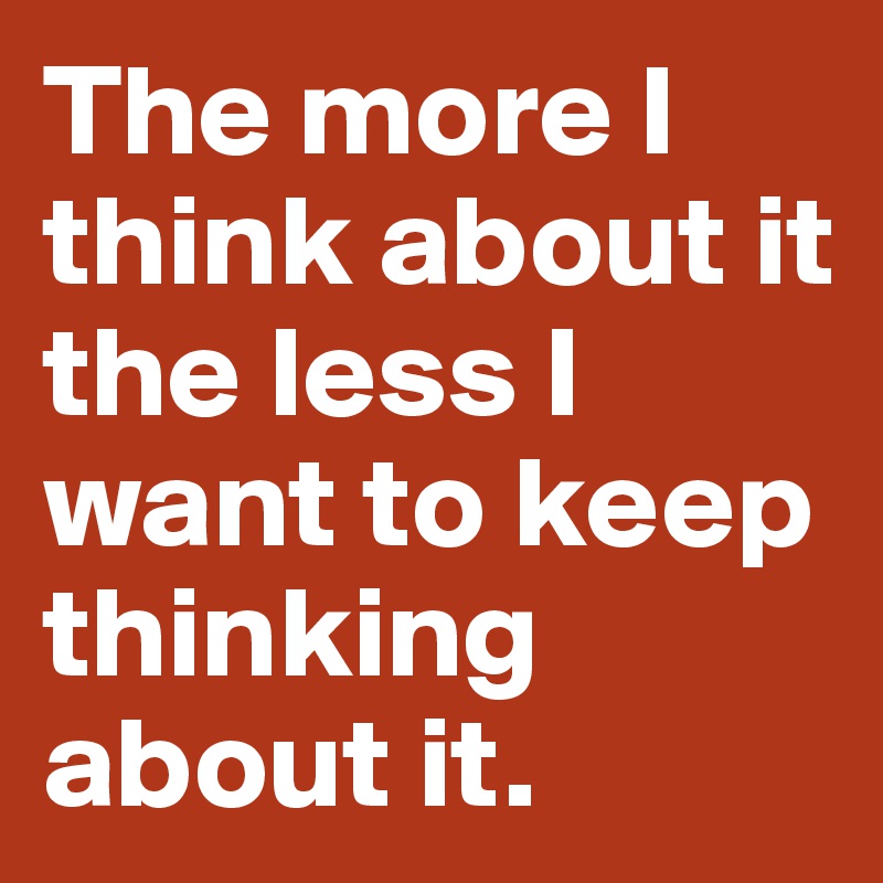 The more I think about it the less I want to keep thinking about it.