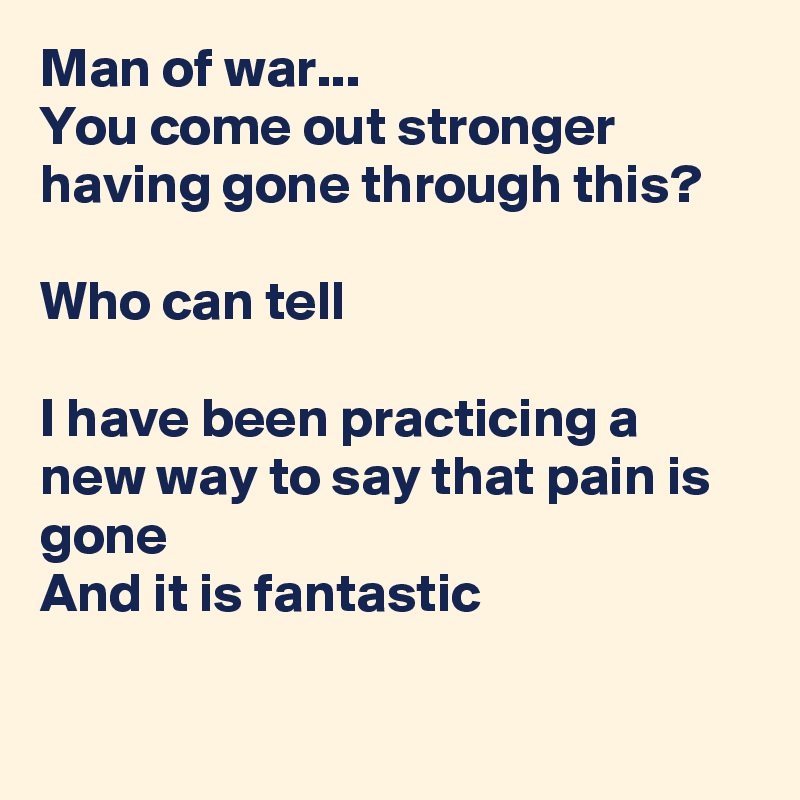 Man of war...
You come out stronger having gone through this?

Who can tell

I have been practicing a new way to say that pain is gone
And it is fantastic

