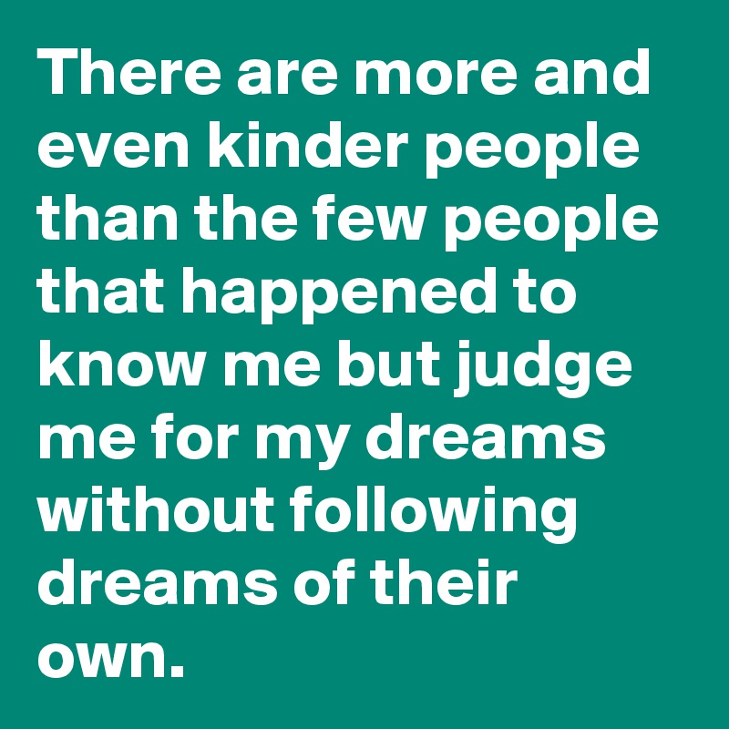 There are more and even kinder people than the few people that happened to know me but judge me for my dreams without following dreams of their own.