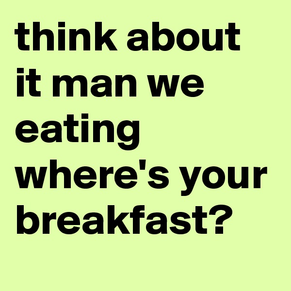 think about it man we eating where's your breakfast?