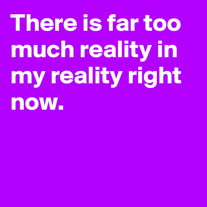 There is far too much reality in my reality right now.


